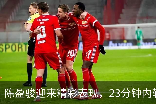 陈盈骏迎来精彩表现，23分钟内斩获18分7篮板7助攻